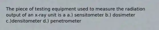 The piece of testing equipment used to measure the radiation output of an x-ray unit is a a.) sensitometer b.) dosimeter c.)densitometer d.) penetrometer