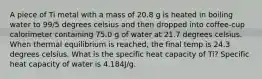 A piece of Ti metal with a mass of 20.8 g is heated in boiling water to 99/5 degrees celsius and then dropped into coffee-cup calorimeter containing 75.0 g of water at 21.7 degrees celsius. When thermal equilibrium is reached, the final temp is 24.3 degrees celsius. What is the specific heat capacity of Ti? Specific heat capacity of water is 4.184J/g.