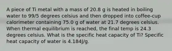 A piece of Ti metal with a mass of 20.8 g is heated in boiling water to 99/5 degrees celsius and then dropped into coffee-cup calorimeter containing 75.0 g of water at 21.7 degrees celsius. When <a href='https://www.questionai.com/knowledge/kA7hJB0Rhd-thermal-equilibrium' class='anchor-knowledge'>thermal equilibrium</a> is reached, the final temp is 24.3 degrees celsius. What is the specific heat capacity of Ti? Specific heat capacity of water is 4.184J/g.