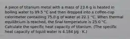 A piece of titanium metal with a mass of 23.6 g is heated in boiling water to 99.5 °C and then dropped into a coffee-cup calorimeter containing 75.0 g of water at 22.1 °C. When thermal equilibrium is reached, the final temperature is 25.0 °C. Calculate the specific heat capacity of titanium. (The specific heat capacity of liquid water is 4.184 J/g ⋅ K.)