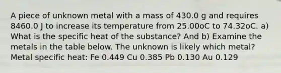 A piece of unknown metal with a mass of 430.0 g and requires 8460.0 J to increase its temperature from 25.00oC to 74.32oC. a) What is the specific heat of the substance? And b) Examine the metals in the table below. The unknown is likely which metal? Metal specific heat: Fe 0.449 Cu 0.385 Pb 0.130 Au 0.129