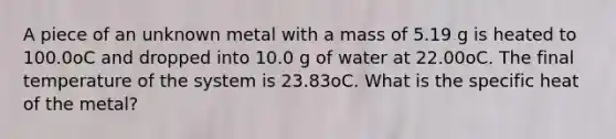 A piece of an unknown metal with a mass of 5.19 g is heated to 100.0oC and dropped into 10.0 g of water at 22.00oC. The final temperature of the system is 23.83oC. What is the specific heat of the metal?