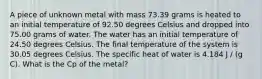 A piece of unknown metal with mass 73.39 grams is heated to an initial temperature of 92.50 degrees Celsius and dropped into 75.00 grams of water. The water has an initial temperature of 24.50 degrees Celsius. The final temperature of the system is 30.05 degrees Celsius. The specific heat of water is 4.184 J / (g C). What is the Cp of the metal?