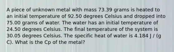 A piece of unknown metal with mass 73.39 grams is heated to an initial temperature of 92.50 degrees Celsius and dropped into 75.00 grams of water. The water has an initial temperature of 24.50 degrees Celsius. The final temperature of the system is 30.05 degrees Celsius. The specific heat of water is 4.184 J / (g C). What is the Cp of the metal?