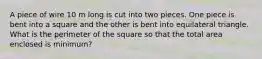 A piece of wire 10 m long is cut into two pieces. One piece is bent into a square and the other is bent into equilateral triangle. What is the perimeter of the square so that the total area enclosed is minimum?