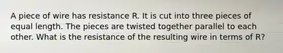 A piece of wire has resistance R. It is cut into three pieces of equal length. The pieces are twisted together parallel to each other. What is the resistance of the resulting wire in terms of R?