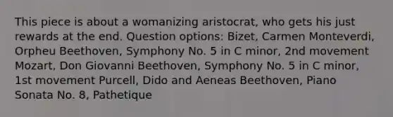 This piece is about a womanizing aristocrat, who gets his just rewards at the end. Question options: Bizet, Carmen Monteverdi, Orpheu Beethoven, Symphony No. 5 in C minor, 2nd movement Mozart, Don Giovanni Beethoven, Symphony No. 5 in C minor, 1st movement Purcell, Dido and Aeneas Beethoven, Piano Sonata No. 8, Pathetique