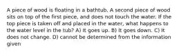 A piece of wood is floating in a bathtub. A second piece of wood sits on top of the first piece, and does not touch the water. If the top piece is taken off and placed in the water, what happens to the water level in the tub? A) It goes up. B) It goes down. C) It does not change. D) cannot be determined from the information given