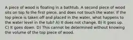 A piece of wood is floating in a bathtub. A second piece of wood sits on top fo the first piece, and does not touch the water. If the top piece is taken off and placed in the water, what happens to the water level in the tub? A) It does not change. B) It goes up. C) It goes down. D) This cannot be determined without knowing the volume of the top piece of wood.