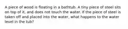 A piece of wood is floating in a bathtub. A tiny piece of steel sits on top of it, and does not touch the water. If the piece of steel is taken off and placed into the water, what happens to the water level in the tub?