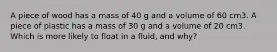 A piece of wood has a mass of 40 g and a volume of 60 cm3. A piece of plastic has a mass of 30 g and a volume of 20 cm3. Which is more likely to float in a fluid, and why?