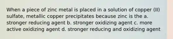 When a piece of zinc metal is placed in a solution of copper (II) sulfate, metallic copper precipitates because zinc is the a. stronger reducing agent b. stronger oxidizing agent c. more active oxidizing agent d. stronger reducing and oxidizing agent