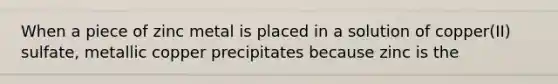 When a piece of zinc metal is placed in a solution of copper(II) sulfate, metallic copper precipitates because zinc is the