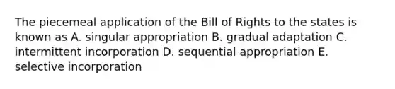 The piecemeal application of the Bill of Rights to the states is known as A. singular appropriation B. gradual adaptation C. intermittent incorporation D. sequential appropriation E. selective incorporation