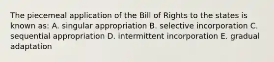 The piecemeal application of the Bill of Rights to the states is known as: A. singular appropriation B. selective incorporation C. sequential appropriation D. intermittent incorporation E. gradual adaptation