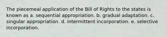 The piecemeal application of the Bill of Rights to the states is known as a. sequential appropriation. b. gradual adaptation. c. singular appropriation. d. intermittent incorporation. e. selective incorporation.