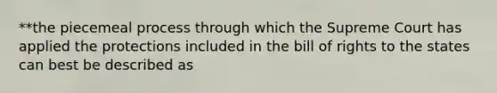 **the piecemeal process through which the Supreme Court has applied the protections included in the bill of rights to the states can best be described as