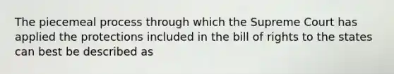 The piecemeal process through which the Supreme Court has applied the protections included in the bill of rights to the states can best be described as
