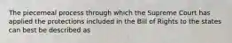 The piecemeal process through which the Supreme Court has applied the protections included in the Bill of Rights to the states can best be described as