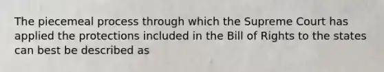 The piecemeal process through which the Supreme Court has applied the protections included in the Bill of Rights to the states can best be described as