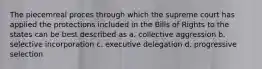 The piecemreal proces through which the supreme court has applied the protections included in the Bills of Rights to the states can be best described as a. collective aggression b. selective incorporation c. executive delegation d. progressive selection