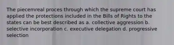 The piecemreal proces through which the supreme court has applied the protections included in the Bills of Rights to the states can be best described as a. collective aggression b. selective incorporation c. executive delegation d. progressive selection