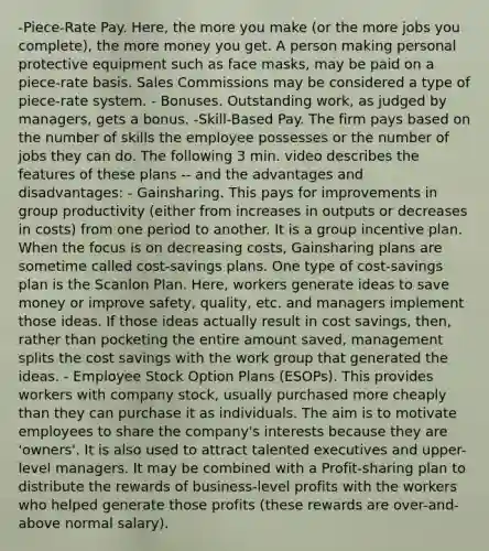 -Piece-Rate Pay. Here, the more you make (or the more jobs you complete), the more money you get. A person making personal protective equipment such as face masks, may be paid on a piece-rate basis. Sales Commissions may be considered a type of piece-rate system. - Bonuses. Outstanding work, as judged by managers, gets a bonus. -Skill-Based Pay. The firm pays based on the number of skills the employee possesses or the number of jobs they can do. The following 3 min. video describes the features of these plans -- and the advantages and disadvantages: - Gainsharing. This pays for improvements in group productivity (either from increases in outputs or decreases in costs) from one period to another. It is a group incentive plan. When the focus is on decreasing costs, Gainsharing plans are sometime called cost-savings plans. One type of cost-savings plan is the Scanlon Plan. Here, workers generate ideas to save money or improve safety, quality, etc. and managers implement those ideas. If those ideas actually result in cost savings, then, rather than pocketing the entire amount saved, management splits the cost savings with the work group that generated the ideas. - Employee Stock Option Plans (ESOPs). This provides workers with company stock, usually purchased more cheaply than they can purchase it as individuals. The aim is to motivate employees to share the company's interests because they are 'owners'. It is also used to attract talented executives and upper-level managers. It may be combined with a Profit-sharing plan to distribute the rewards of business-level profits with the workers who helped generate those profits (these rewards are over-and-above normal salary).