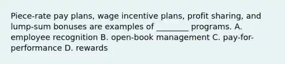 Piece-rate pay plans, wage incentive plans, profit sharing, and lump-sum bonuses are examples of ________ programs. A. employee recognition B. open-book management C. pay-for-performance D. rewards