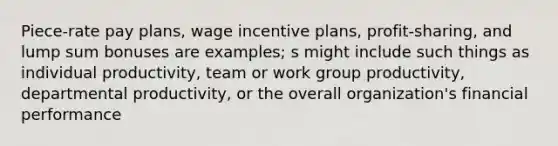 Piece-rate pay plans, wage incentive plans, profit-sharing, and lump sum bonuses are examples; s might include such things as individual productivity, team or work group productivity, departmental productivity, or the overall organization's financial performance