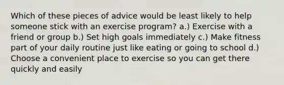 Which of these pieces of advice would be least likely to help someone stick with an exercise program? a.) Exercise with a friend or group b.) Set high goals immediately c.) Make fitness part of your daily routine just like eating or going to school d.) Choose a convenient place to exercise so you can get there quickly and easily