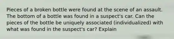 Pieces of a broken bottle were found at the scene of an assault. The bottom of a bottle was found in a suspect's car. Can the pieces of the bottle be uniquely associated (individualized) with what was found in the suspect's car? Explain