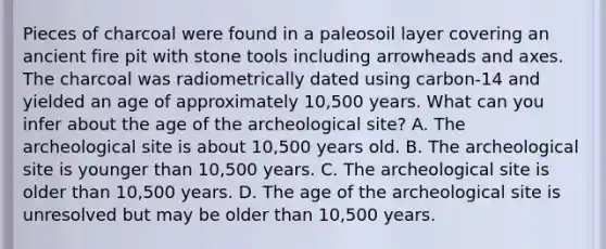 Pieces of charcoal were found in a paleosoil layer covering an ancient fire pit with stone tools including arrowheads and axes. The charcoal was radiometrically dated using carbon-14 and yielded an age of approximately 10,500 years. What can you infer about the age of the archeological site? A. The archeological site is about 10,500 years old. B. The archeological site is younger than 10,500 years. C. The archeological site is older than 10,500 years. D. The age of the archeological site is unresolved but may be older than 10,500 years.