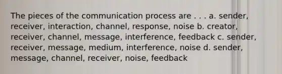 The pieces of the communication process are . . . a. sender, receiver, interaction, channel, response, noise b. creator, receiver, channel, message, interference, feedback c. sender, receiver, message, medium, interference, noise d. sender, message, channel, receiver, noise, feedback