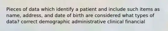 Pieces of data which identify a patient and include such items as name, address, and date of birth are considered what types of data? correct demographic administrative clinical financial