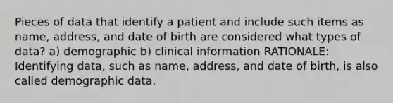 Pieces of data that identify a patient and include such items as name, address, and date of birth are considered what types of data? a) demographic b) clinical information RATIONALE: Identifying data, such as name, address, and date of birth, is also called demographic data.