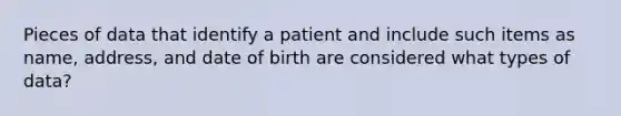 Pieces of data that identify a patient and include such items as name, address, and date of birth are considered what types of data?