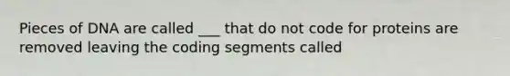 Pieces of DNA are called ___ that do not code for proteins are removed leaving the coding segments called