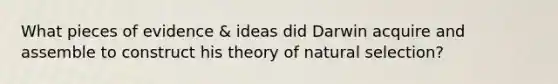 What pieces of evidence & ideas did Darwin acquire and assemble to construct his theory of natural selection?