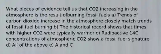 What pieces of evidence tell us that CO2 increasing in the atmosphere is the result ofburning fossil fuels a) Trends of carbon dioxide increase in the atmosphere closely match trends of fossil fuel burning b) The historical record shows that times with higher CO2 were typically warmer c) Radioactive 14C concentrations of atmospheric CO2 show a fossil fuel signature d) All of the above e) A and C