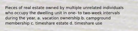 Pieces of real estate owned by multiple unrelated individuals who occupy the dwelling unit in one- to two-week intervals during the year. a. vacation ownership b. campground membership c. timeshare estate d. timeshare use