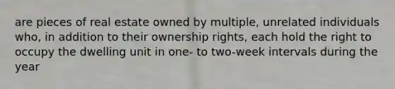 are pieces of real estate owned by multiple, unrelated individuals who, in addition to their ownership rights, each hold the right to occupy the dwelling unit in one- to two-week intervals during the year