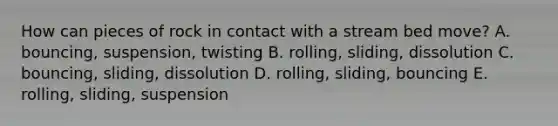 How can pieces of rock in contact with a stream bed move? A. bouncing, suspension, twisting B. rolling, sliding, dissolution C. bouncing, sliding, dissolution D. rolling, sliding, bouncing E. rolling, sliding, suspension