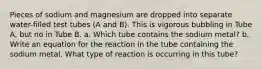 Pieces of sodium and magnesium are dropped into separate water-filled test tubes (A and B). This is vigorous bubbling in Tube A, but no in Tube B. a. Which tube contains the sodium metal? b. Write an equation for the reaction in the tube containing the sodium metal. What type of reaction is occurring in this tube?