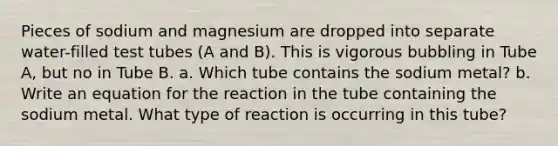 Pieces of sodium and magnesium are dropped into separate water-filled test tubes (A and B). This is vigorous bubbling in Tube A, but no in Tube B. a. Which tube contains the sodium metal? b. Write an equation for the reaction in the tube containing the sodium metal. What type of reaction is occurring in this tube?