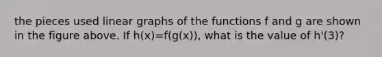 the pieces used linear graphs of the functions f and g are shown in the figure above. If h(x)=f(g(x)), what is the value of h'(3)?