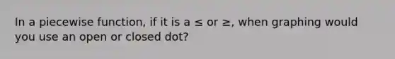 In a piecewise function, if it is a ≤ or ≥, when graphing would you use an open or closed dot?