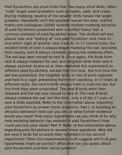 Pied flycatchers are small birds that, like many small birds, often "mob" larger avian predators such as hawks, owls, and crows. During mobbing, several of the smaller birds harass the larger predator repeatedly until the predator leaves the area. Indrikis Krams and colleagues (2006) recently studied mobbing behavior of pied flycatchers presented with a stuffed Tawny Owl, a common predator of pied flycatcher nests. The stuffed owl was placed near and "looking at" one pied flycatcher nest (nest A), and within sight of another nest (nest B). In 17 control trials, the resident birds of nest A always began mobbing the owl, and birds from nearby nest B always assisted, joining the mobbing effort. The owl was later moved to nest B. Once again, the birds from nest B always mobbed the owl, and neighbor birds from nest A always assisted. Krams et al. then repeated this experiment on different pied flycatchers, except that this time, the first time the owl was presented, the neighbor birds in nest B were captured and held in a cage, preventing them from assisting. In 17 trials at different nests, the nest A birds always tried to mob the owl, but this time they were unassisted. The nest B birds were then released and the owl was moved to nest B. The nest B birds always mobbed the owl, but this time, only 4 of the 17 pairs of nest A birds assisted. Refer to the information above regarding pied flycatchers to answer these questions. Part I: Is assisting an altruistic behavior? How can you tell, or what further evidence would you need? How many hypotheses can you think of for why mob-assisting behavior has evolved in pied flycatchers? How could you test your ideas? Part II: Refer to the information above regarding pied flycatchers to answer these questions. Why did the nest A birds fail to assist their neighbors in the second experiment? Does this experimental result suggest which of your hypotheses might be correct? What else can you guess about pied flycatchers and their social systems?