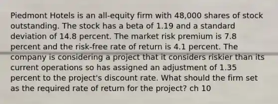 Piedmont Hotels is an all-equity firm with 48,000 shares of stock outstanding. The stock has a beta of 1.19 and a standard deviation of 14.8 percent. The market risk premium is 7.8 percent and the risk-free rate of return is 4.1 percent. The company is considering a project that it considers riskier than its current operations so has assigned an adjustment of 1.35 percent to the project's discount rate. What should the firm set as the required rate of return for the project? ch 10