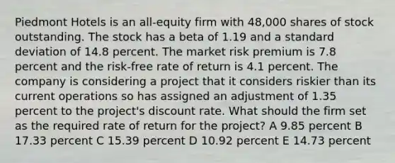 Piedmont Hotels is an all-equity firm with 48,000 shares of stock outstanding. The stock has a beta of 1.19 and a standard deviation of 14.8 percent. The market risk premium is 7.8 percent and the risk-free rate of return is 4.1 percent. The company is considering a project that it considers riskier than its current operations so has assigned an adjustment of 1.35 percent to the project's discount rate. What should the firm set as the required rate of return for the project? A 9.85 percent B 17.33 percent C 15.39 percent D 10.92 percent E 14.73 percent