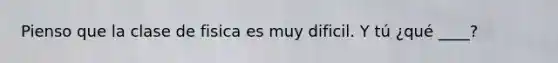 Pienso que la clase de fisica es muy dificil. Y tú ¿qué ____?